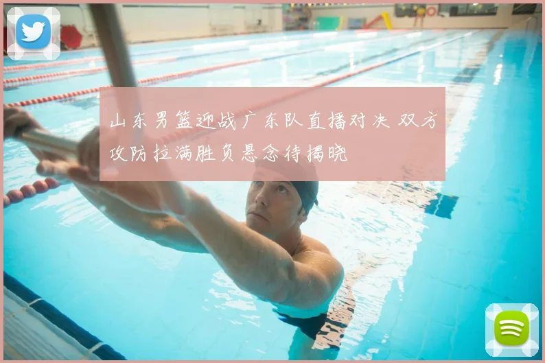 山东男篮迎战广东队直播对决 双方攻防拉满胜负悬念待揭晓