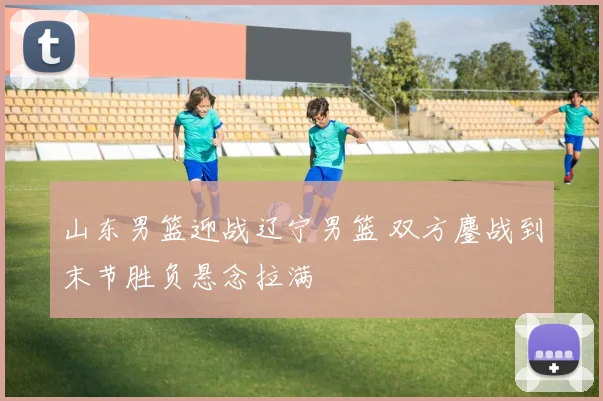 山东男篮迎战辽宁男篮 双方鏖战到末节胜负悬念拉满