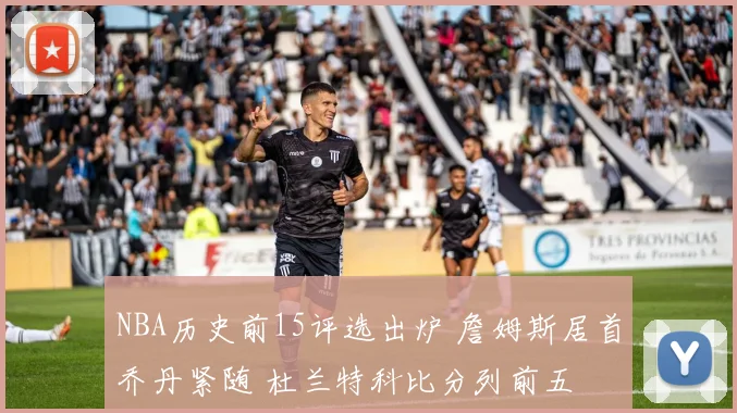 NBA历史前15评选出炉 詹姆斯居首乔丹紧随 杜兰特科比分列前五